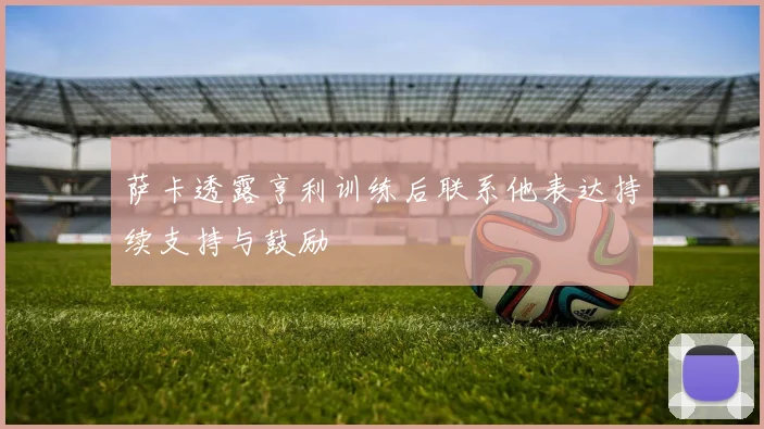 萨卡透露亨利训练后联系他表达持续支持与鼓励