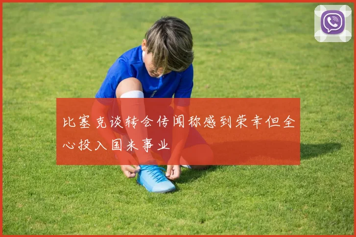 比塞克谈转会传闻称感到荣幸但全心投入国米事业