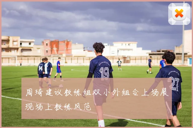 周琦建议教练组双小外组合上场展现场上教练风范