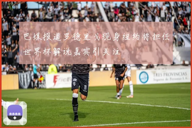 巴媒报道罗德里戈现身纽约将担任世界杯解说嘉宾引关注