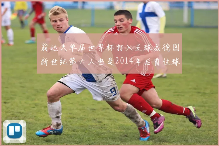 翁达夫单届世界杯打入五球成德国新世纪第六人也是2014年后首位球员