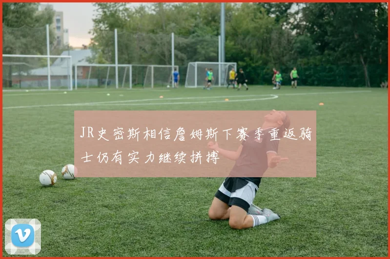 JR史密斯相信詹姆斯下赛季重返骑士仍有实力继续拼搏