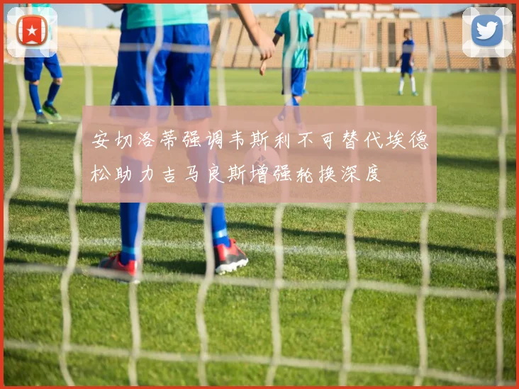 安切洛蒂强调韦斯利不可替代埃德松助力吉马良斯增强轮换深度