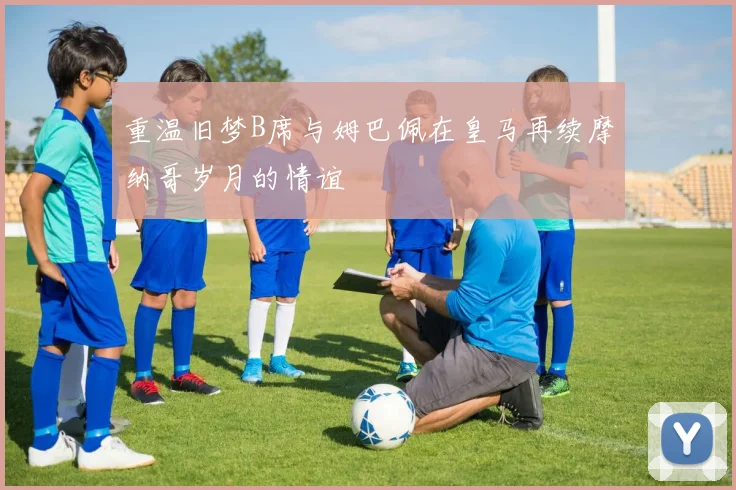 重温旧梦B席与姆巴佩在皇马再续摩纳哥岁月的情谊