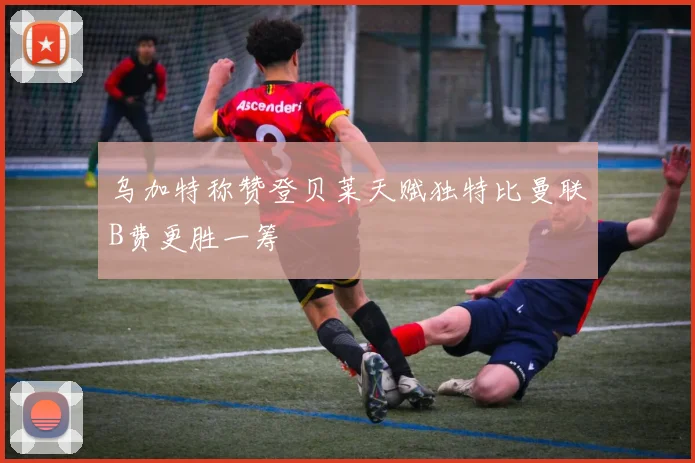 乌加特称赞登贝莱天赋独特比曼联B费更胜一筹