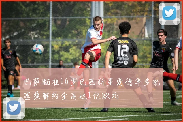 巴萨瞄准16岁巴西新星爱德华多孔塞桑解约金高达1亿欧元