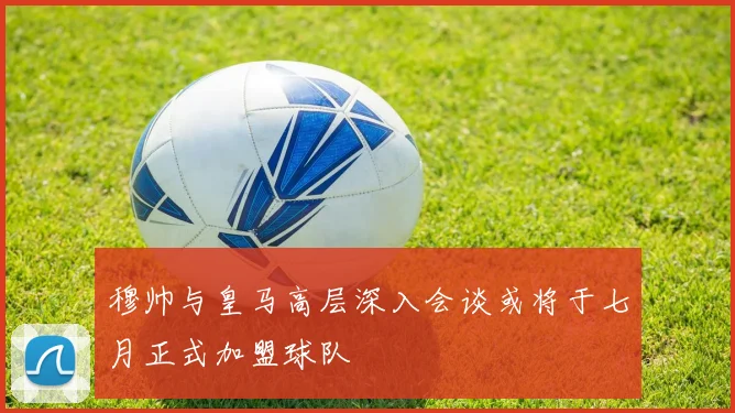 穆帅与皇马高层深入会谈或将于七月正式加盟球队