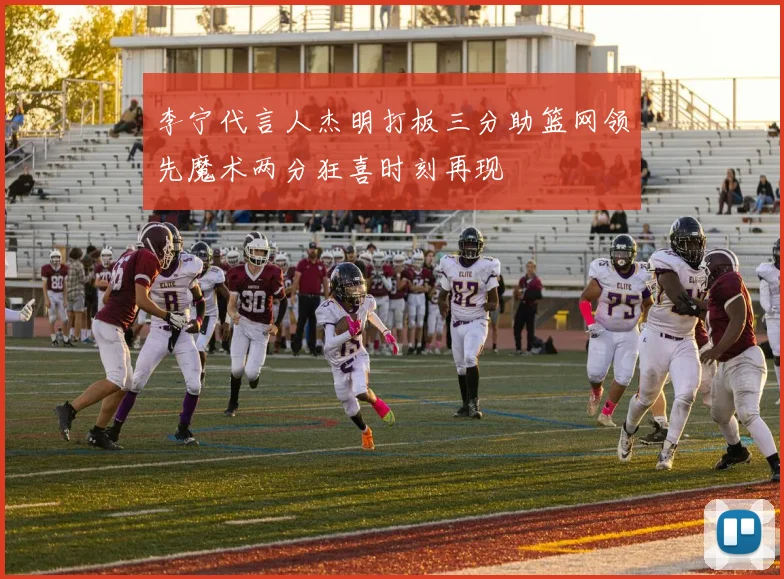 李宁代言人杰明打板三分助篮网领先魔术两分狂喜时刻再现