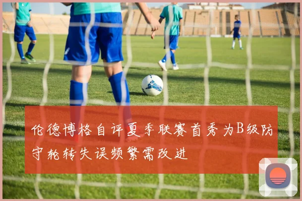 伦德博格自评夏季联赛首秀为B级防守轮转失误频繁需改进