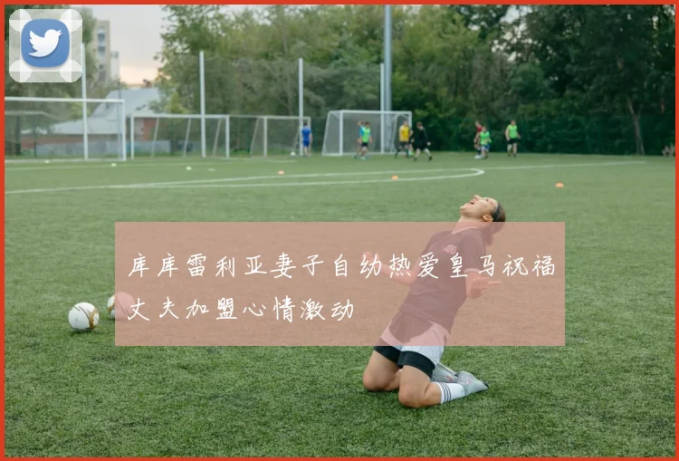 库库雷利亚妻子自幼热爱皇马祝福丈夫加盟心情激动