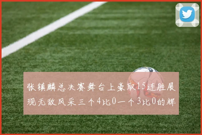 张镇麟总决赛舞台上豪取15连胜展现无敌风采三个4比0一个3比0的辉煌战绩