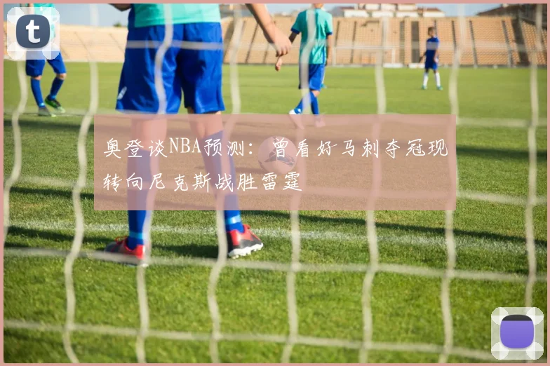奥登谈NBA预测：曾看好马刺夺冠现转向尼克斯战胜雷霆