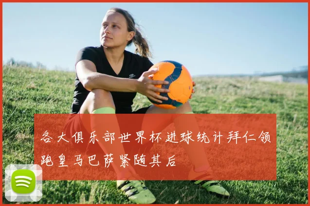 各大俱乐部世界杯进球统计拜仁领跑皇马巴萨紧随其后