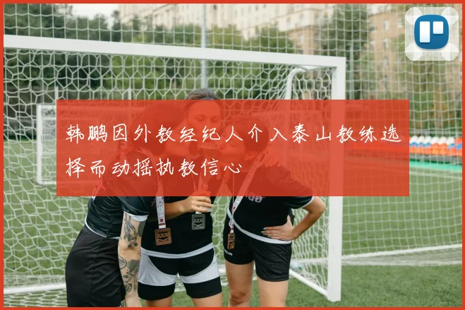 韩鹏因外教经纪人介入泰山教练选择而动摇执教信心