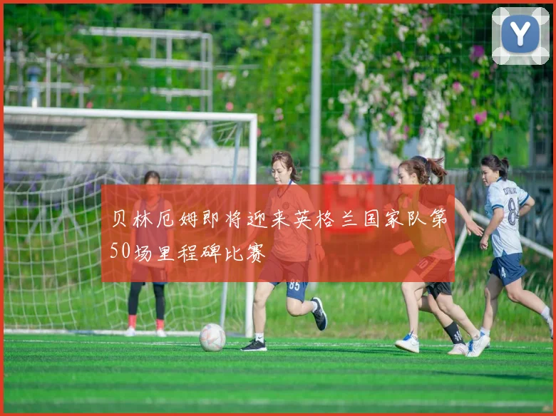 贝林厄姆即将迎来英格兰国家队第50场里程碑比赛