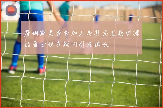 詹姆斯是否会加入与其无直接渊源的勇士仍存疑问引发热议