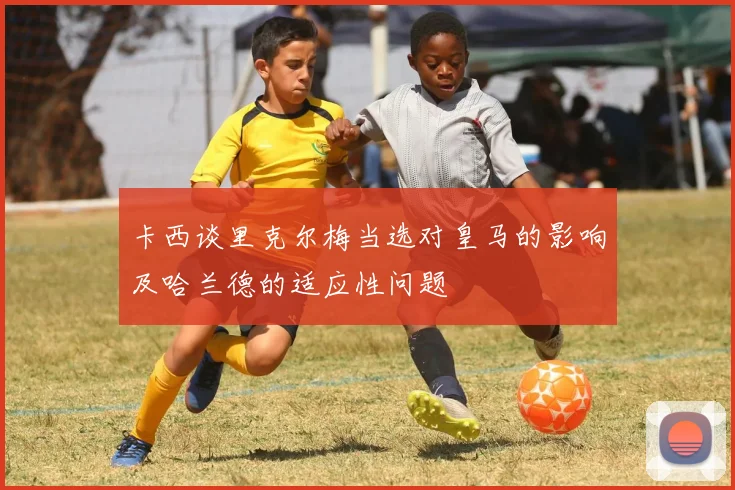 卡西谈里克尔梅当选对皇马的影响及哈兰德的适应性问题