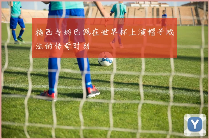 梅西与姆巴佩在世界杯上演帽子戏法的传奇时刻
