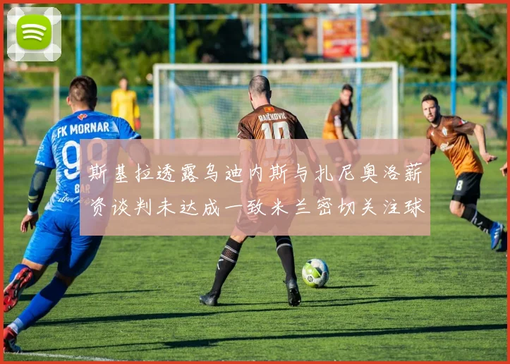 斯基拉透露乌迪内斯与扎尼奥洛薪资谈判未达成一致米兰密切关注球员动态