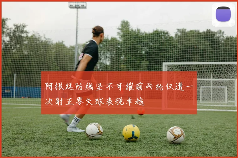 阿根廷防线坚不可摧前两轮仅遭一次射正零失球表现卓越