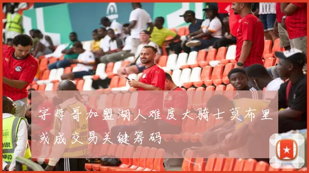 字母哥加盟湖人难度大骑士莫布里或成交易关键筹码