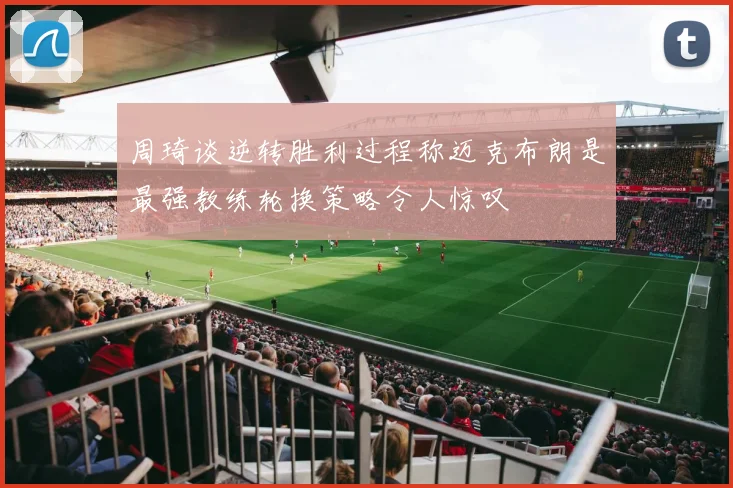 周琦谈逆转胜利过程称迈克布朗是最强教练轮换策略令人惊叹
