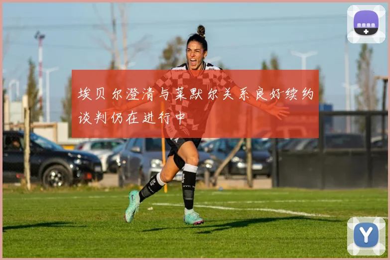 埃贝尔澄清与莱默尔关系良好续约谈判仍在进行中