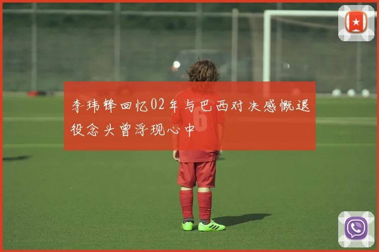 李玮锋回忆02年与巴西对决感慨退役念头曾浮现心中