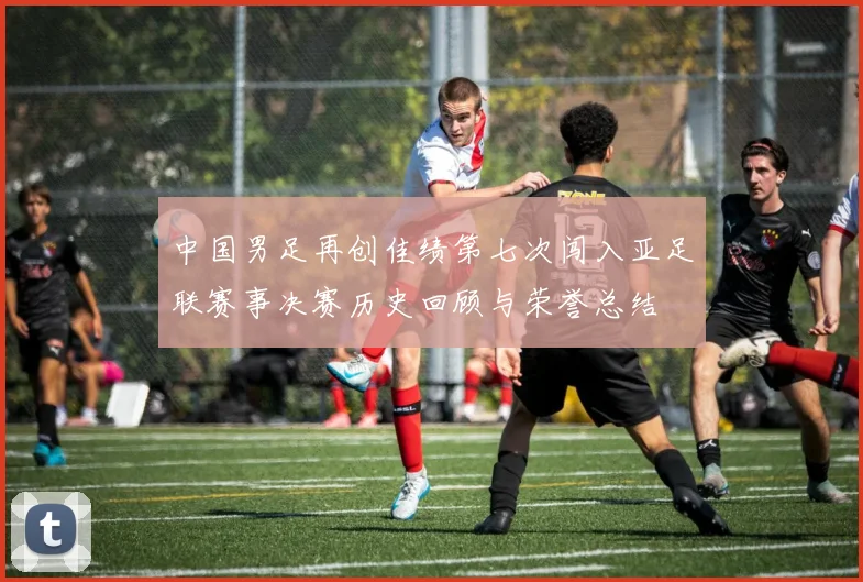 中国男足再创佳绩第七次闯入亚足联赛事决赛历史回顾与荣誉总结