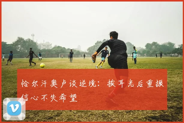 恰尔汗奥卢谈逆境：挨耳光后重振信心不失希望