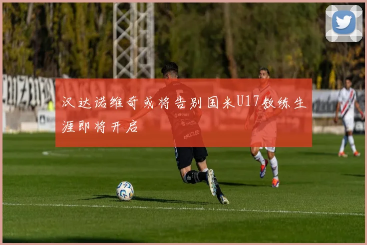 汉达诺维奇或将告别国米U17教练生涯即将开启